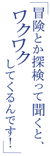 冒険とか探検って聞くと、ワクワクしてくるんです！