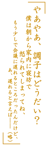 「やあやあ、調子はどうだい？　僕は朝から家内に寝坊で怒られてしまってね、もう少しで会議に遅れるところだったんだけど、あ、遅れると言えば――（略）」