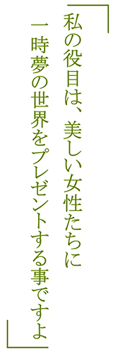 「私の役目は、美しい女性たちに一時夢の世界をプレゼントする事ですよ」