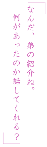 「なんだ、弟の紹介ね。何があったのか話してくれる？」