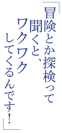 冒険とか探検って聞くと、ワクワクしてくるんです！