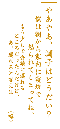 「やあやあ、調子はどうだい？　僕は朝から家内に寝坊で怒られてしまってね、もう少しで会議に遅れるところだったんだけど、あ、遅れると言えば――（略）」