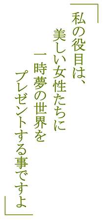 「私の役目は、美しい女性たちに一時夢の世界をプレゼントする事ですよ」