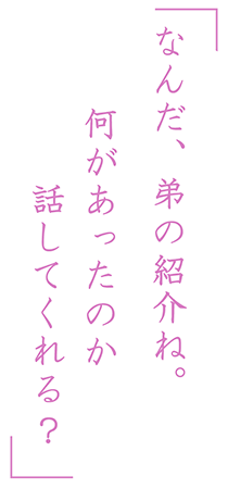 「なんだ、弟の紹介ね。何があったのか話してくれる？」